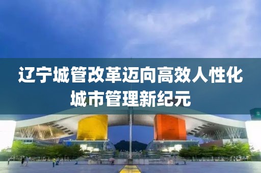遼寧城管改革邁向高效人性化城市管理新紀(jì)元