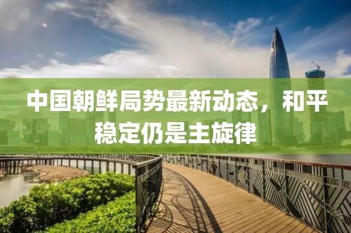 中國朝鮮局勢最新動態(tài)，和平穩(wěn)定仍是主旋律