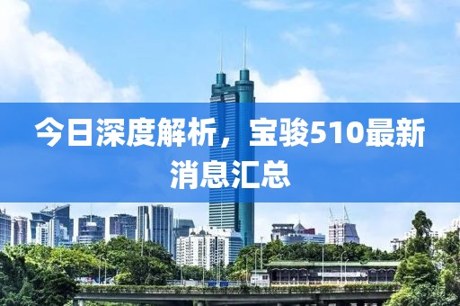 今日深度解析，寶駿510最新消息匯總