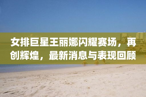 女排巨星王麗娜閃耀賽場，再創(chuàng)輝煌，最新消息與表現(xiàn)回顧