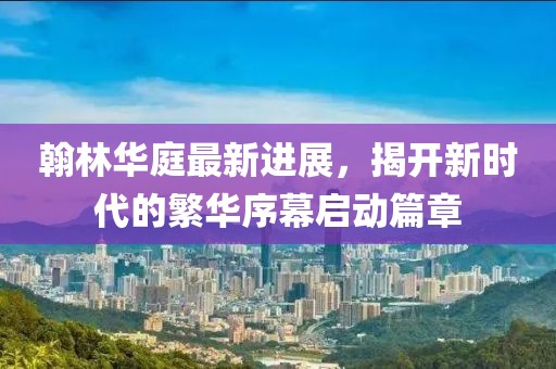 翰林華庭最新進展，揭開新時代的繁華序幕啟動篇章