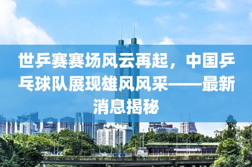 世乒賽賽場風(fēng)云再起，中國乒乓球隊展現(xiàn)雄風(fēng)風(fēng)采——最新消息揭秘