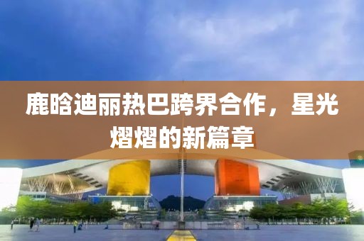 鹿晗迪麗熱巴跨界合作，星光熠熠的新篇章