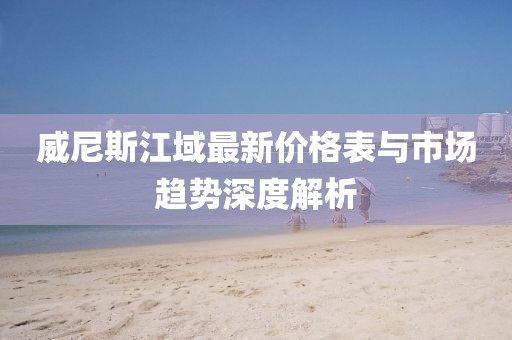 威尼斯江域最新價(jià)格表與市場(chǎng)趨勢(shì)深度解析