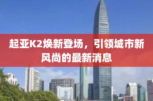 起亞K2煥新登場，引領(lǐng)城市新風尚的最新消息