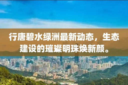行唐碧水綠洲最新動(dòng)態(tài)，生態(tài)建設(shè)的璀璨明珠煥新顏。