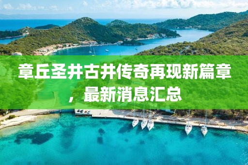 章丘圣井古井傳奇再現(xiàn)新篇章，最新消息匯總