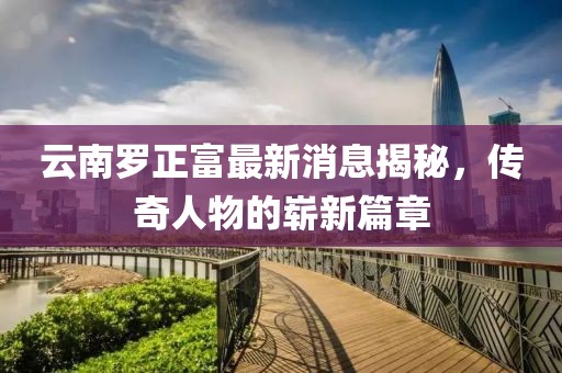 云南羅正富最新消息揭秘，傳奇人物的嶄新篇章