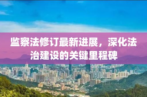 監(jiān)察法修訂最新進展，深化法治建設(shè)的關(guān)鍵里程碑