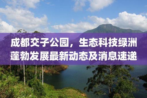 成都交子公園，生態(tài)科技綠洲蓬勃發(fā)展最新動(dòng)態(tài)及消息速遞