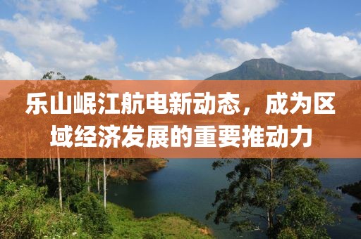 樂山岷江航電新動態(tài)，成為區(qū)域經(jīng)濟發(fā)展的重要推動力