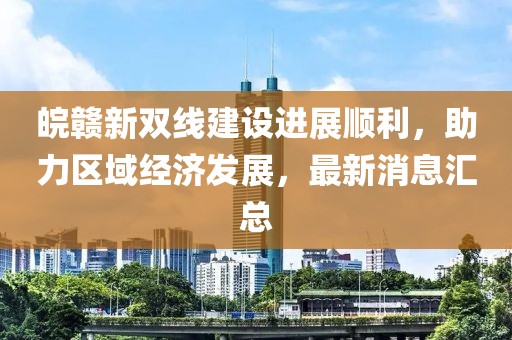 皖贛新雙線建設(shè)進(jìn)展順利，助力區(qū)域經(jīng)濟(jì)發(fā)展，最新消息匯總