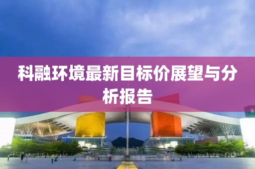 科融環(huán)境最新目標(biāo)價(jià)展望與分析報(bào)告