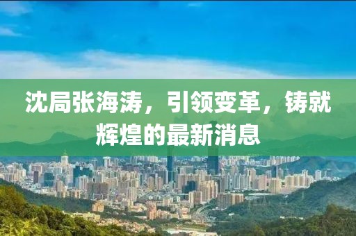 沈局張海濤，引領(lǐng)變革，鑄就輝煌的最新消息