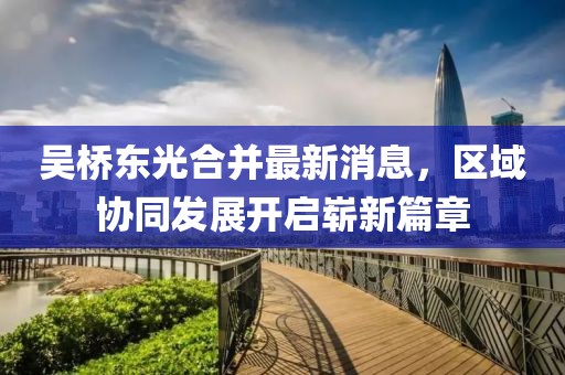 吳橋東光合并最新消息，區(qū)域協(xié)同發(fā)展開啟嶄新篇章