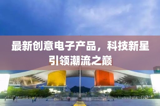 最新創(chuàng)意電子產(chǎn)品，科技新星引領(lǐng)潮流之巔