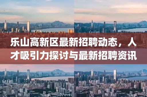 樂山高新區(qū)最新招聘動(dòng)態(tài)，人才吸引力探討與最新招聘資訊