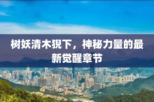 樹(shù)妖清木猊下，神秘力量的最新覺(jué)醒章節(jié)