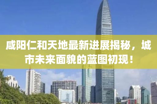 咸陽仁和天地最新進展揭秘，城市未來面貌的藍圖初現(xiàn)！