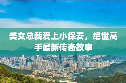 美女總裁愛上小保安，絕世高手最新傳奇故事