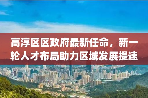 高淳區(qū)區(qū)政府最新任命，新一輪人才布局助力區(qū)域發(fā)展提速