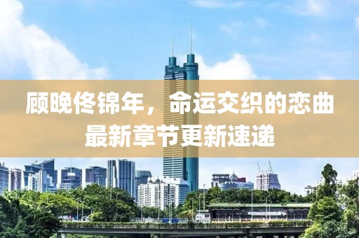 顧晚佟錦年，命運交織的戀曲最新章節(jié)更新速遞