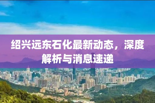 紹興遠(yuǎn)東石化最新動(dòng)態(tài)，深度解析與消息速遞