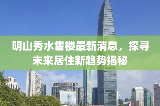 明山秀水售樓最新消息，探尋未來居住新趨勢揭秘