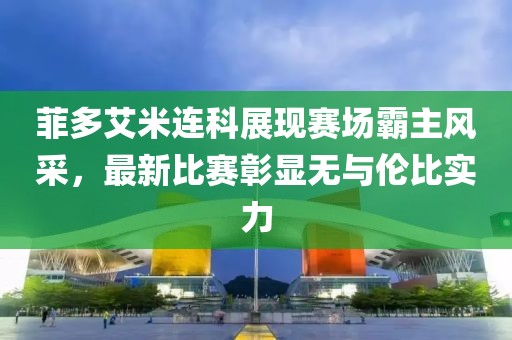 菲多艾米連科展現(xiàn)賽場霸主風(fēng)采，最新比賽彰顯無與倫比實力