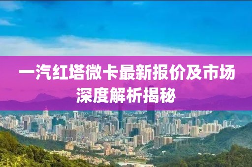 一汽紅塔微卡最新報(bào)價(jià)及市場(chǎng)深度解析揭秘