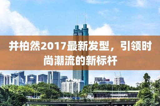 井柏然2017最新發(fā)型，引領(lǐng)時(shí)尚潮流的新標(biāo)桿