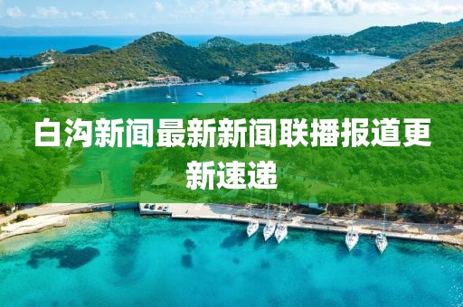 白溝新聞最新新聞聯(lián)播報道更新速遞