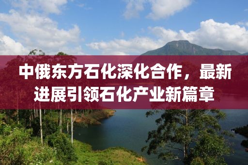 中俄東方石化深化合作，最新進(jìn)展引領(lǐng)石化產(chǎn)業(yè)新篇章