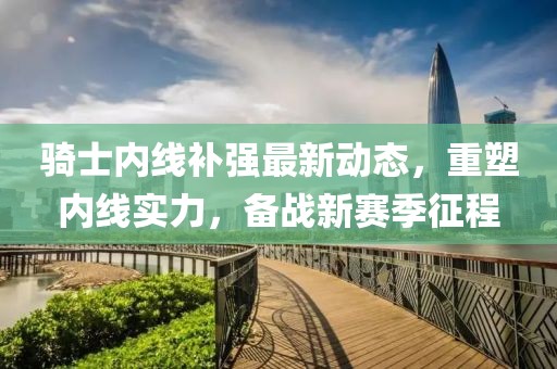 騎士內線補強最新動態(tài)，重塑內線實力，備戰(zhàn)新賽季征程