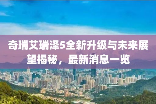 奇瑞艾瑞澤5全新升級(jí)與未來展望揭秘，最新消息一覽