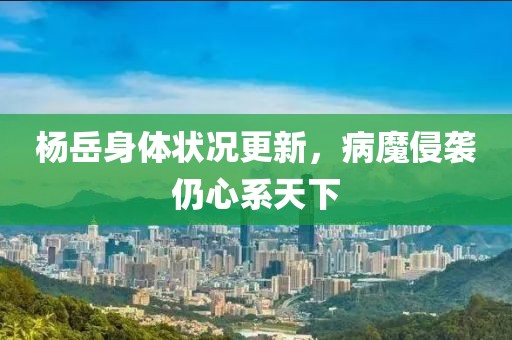 楊岳身體狀況更新，病魔侵襲仍心系天下