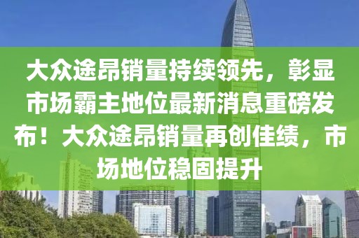 大眾途昂銷量持續(xù)領(lǐng)先，彰顯市場霸主地位最新消息重磅發(fā)布！大眾途昂銷量再創(chuàng)佳績，市場地位穩(wěn)固提升