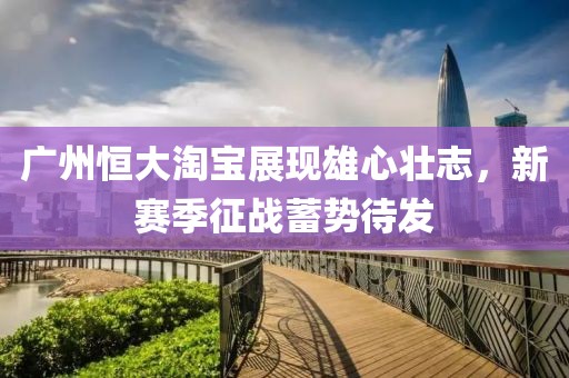 廣州恒大淘寶展現雄心壯志，新賽季征戰(zhàn)蓄勢待發(fā)