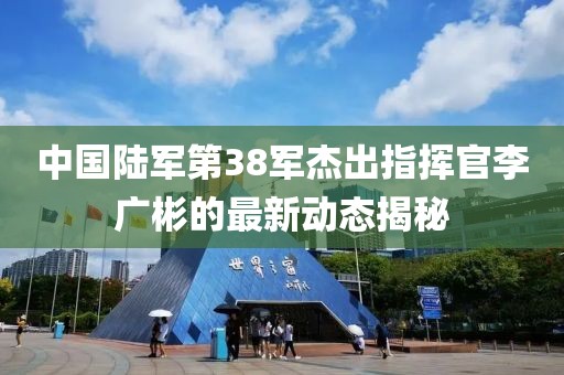 中國陸軍第38軍杰出指揮官李廣彬的最新動態(tài)揭秘