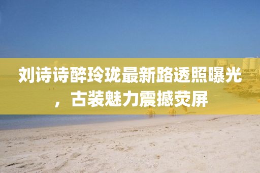 劉詩詩醉玲瓏最新路透照曝光，古裝魅力震撼熒屏