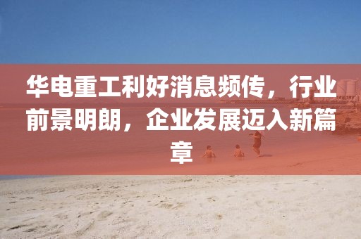 華電重工利好消息頻傳，行業(yè)前景明朗，企業(yè)發(fā)展邁入新篇章