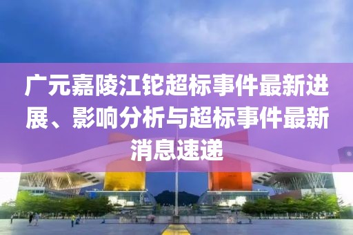 廣元嘉陵江鉈超標(biāo)事件最新進展、影響分析與超標(biāo)事件最新消息速遞