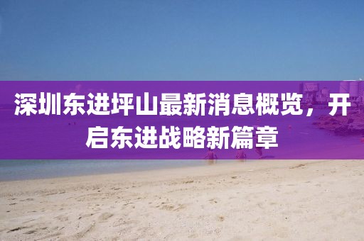 深圳東進(jìn)坪山最新消息概覽，開啟東進(jìn)戰(zhàn)略新篇章
