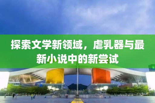 探索文學新領(lǐng)域，虐乳器與最新小說中的新嘗試