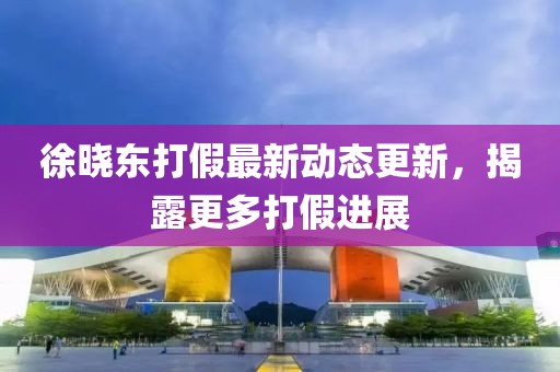 徐曉東打假最新動態(tài)更新，揭露更多打假進(jìn)展