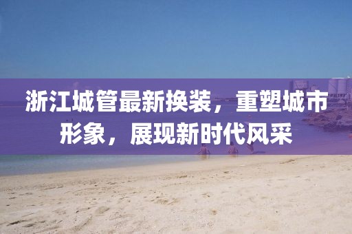 浙江城管最新?lián)Q裝，重塑城市形象，展現(xiàn)新時代風(fēng)采
