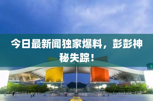 今日最新聞獨家爆料，彭彭神秘失蹤！