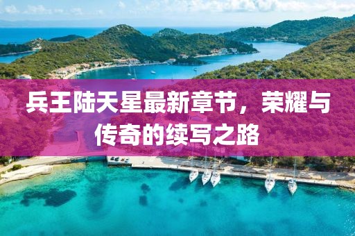 兵王陸天星最新章節(jié)，榮耀與傳奇的續(xù)寫(xiě)之路