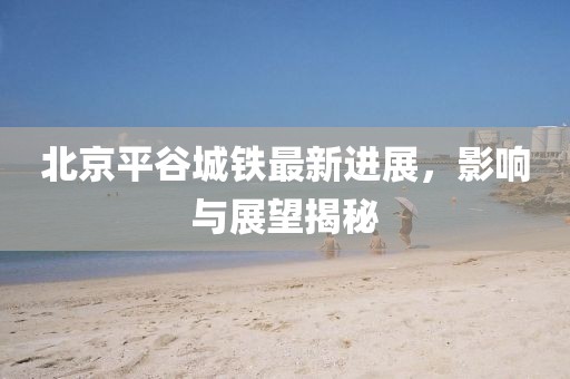 北京平谷城鐵最新進(jìn)展，影響與展望揭秘