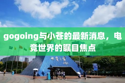 gogoing與小蒼的最新消息，電競世界的矚目焦點